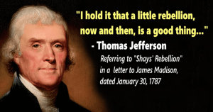 I hold it that a little rebellion, now and then, is a good thing... - Thomas Jefferson Referring to "Shays' Rebellion" in a letter to James Madison, dated January 30,1787

